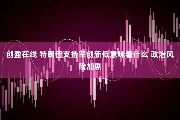创盈在线 特朗普支持率创新低意味着什么 政治风险加剧