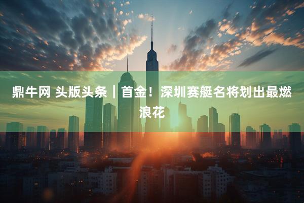 鼎牛网 头版头条｜首金！深圳赛艇名将划出最燃浪花