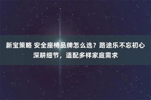 新宝策略 安全座椅品牌怎么选？路途乐不忘初心深耕细节，适配多样家庭需求