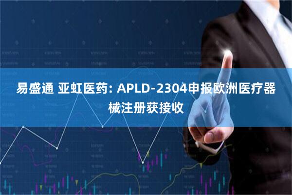 易盛通 亚虹医药: APLD-2304申报欧洲医疗器械注册获接收