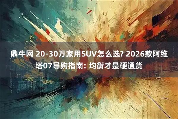 鼎牛网 20-30万家用SUV怎么选? 2026款阿维塔07导购指南: 均衡才是硬通货