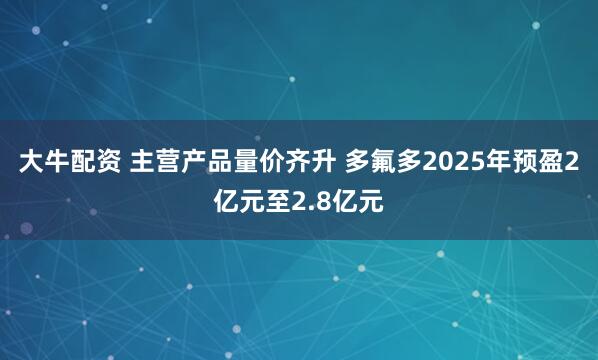 大牛配资 主营产品量价齐升 多氟多2025年预盈2亿元至2.8亿元