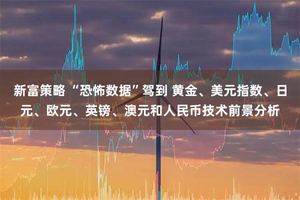 新富策略 “恐怖数据”驾到 黄金、美元指数、日元、欧元、英镑、澳元和人民币技术前景分析