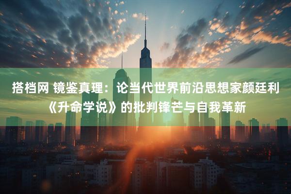 搭档网 镜鉴真理：论当代世界前沿思想家颜廷利《升命学说》的批判锋芒与自我革新