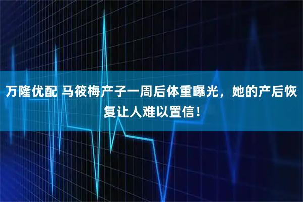 万隆优配 马筱梅产子一周后体重曝光，她的产后恢复让人难以置信！