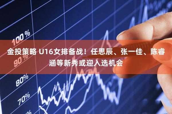 金投策略 U16女排备战！任思辰、张一佳、陈睿涵等新秀或迎入选机会