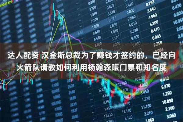 达人配资 汉金斯总裁为了赚钱才签约的，已经向火箭队请教如何利用杨翰森赚门票和知名度