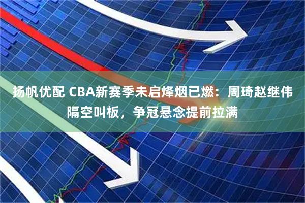 扬帆优配 CBA新赛季未启烽烟已燃：周琦赵继伟隔空叫板，争冠悬念提前拉满