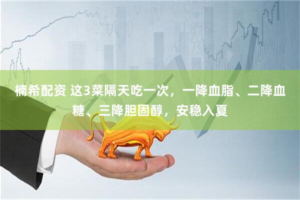 楠希配资 这3菜隔天吃一次，一降血脂、二降血糖、三降胆固醇，安稳入夏