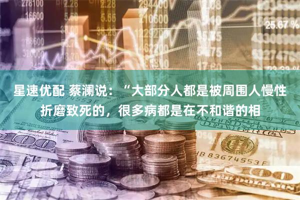星速优配 蔡澜说：“大部分人都是被周围人慢性折磨致死的，很多病都是在不和谐的相