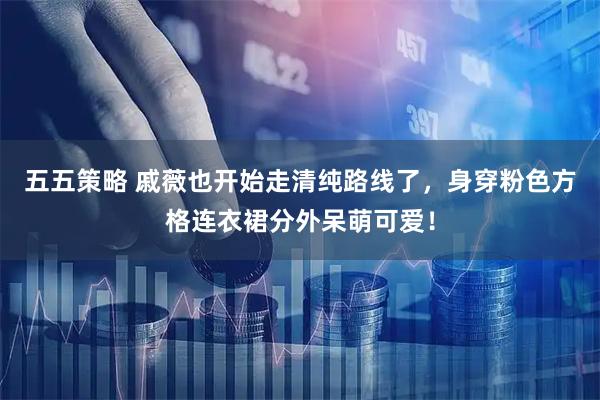五五策略 戚薇也开始走清纯路线了，身穿粉色方格连衣裙分外呆萌可爱！