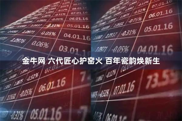 金牛网 六代匠心护窑火 百年瓷韵焕新生