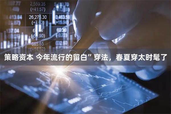 策略资本 今年流行的留白”穿法，春夏穿太时髦了