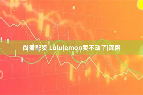 尚盈配资 Lululemon卖不动了|深网